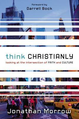 Think Christianly: Looking at the Intersection of Faith and Culture by Jonathan Morrow
