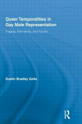 Queer Temporalities in Gay Male Representation: Tragedy, Normativity, and Futurity by Dustin Bradley Goltz