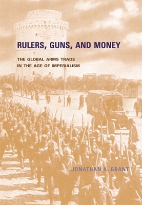 Rulers, Guns, and Money: The Global Arms Trade in the Age of Imperialism by Jonathan A. Grant