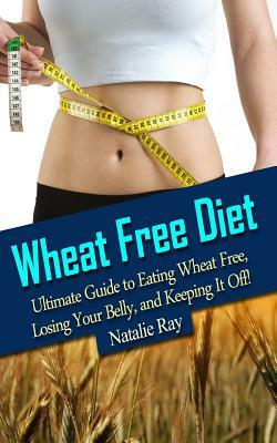 Wheat Free Diet: Ultimate Guide to Eating Wheat Free, Losing Your Belly, and Keeping It Off! by Natalie Ray