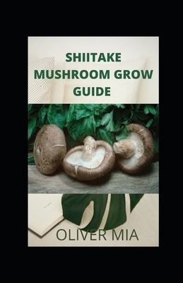 Shiitake Mushroom Grow Guide: Beginners guide to growing shiitake mushroom indoor and outdoor by Oliver Mia