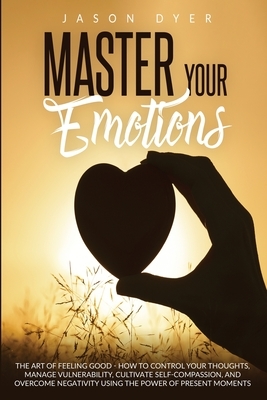 Master Your Emotions: The Art of Feeling Good - How to Control Your Thoughts, Manage Vulnerability, Cultivate Self-Compassion and Overcome N by Jason Dyer