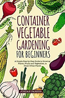 Container Vegetable Gardening for Beginners: A Simple Step-by-Step Guide to Growing Plants, Fruits and Vegetables, in Small Urban Places by Jordan Parker