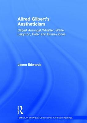 Alfred Gilbert's Aestheticism: Gilbert Amongst Whistler, Wilde, Leighton, Pater and Burne-Jones by Jason Edwards