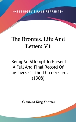 The Brontes Life and Letters: Being an Attempt to Present a Full and Final Record of the Lives of the Three Sisters, Charlotte, Emily and Anne Bront by Clement King Shorter