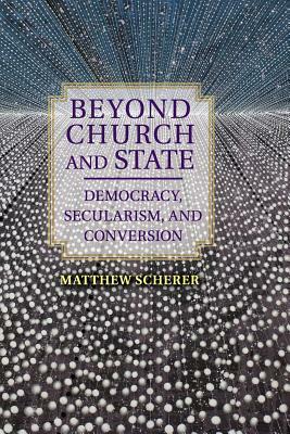 Beyond Church and State: Democracy, Secularism, and Conversion by Matthew Scherer