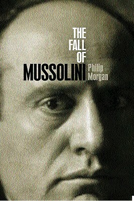 The Fall of Mussolini: Italy, the Italians, and the Second World War by Philip Morgan