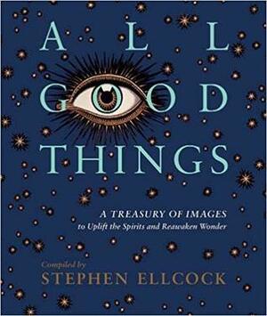 All Good Things: A Treasury of Images to Uplift the Spirits and Reawaken Wonder by Stephen Ellcock