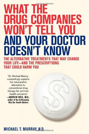 What the Drug Companies Won't Tell You and Your Doctor Doesn't Know: The Alternative Treatments That May Change Your Life--And the Prescriptions That Could Harm You by Michael T. Murray