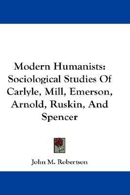 Modern Humanists: Sociological Studies Of Carlyle, Mill, Emerson, Arnold, Ruskin, And Spencer by J.M. Robertson