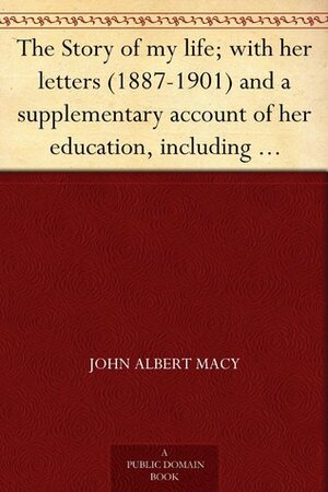 The Story of my life; with her letters (1887-1901) and a supplementary account of her education, including passages from the reports and letters of her teacher, Anne Mansfield Sullivan by Helen Keller, John Albert Macy