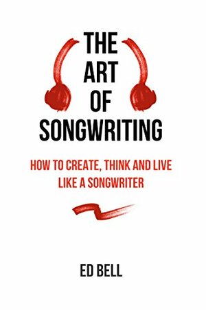The Art of Songwriting: How to Create, Think and Live Like a Songwriter by Ed Bell