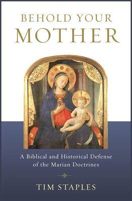 Behold Your Mother: A Biblical and Historical Defense of the Marian Doctrines by Tim Staples