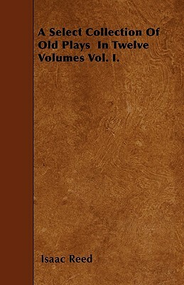 A Select Collection Of Old Plays In Twelve Volumes Vol. I. by Isaac Reed