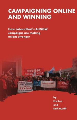 Campaigning Online and Winning: How LabourStart's ActNOW campaigns are making unions stronger by Edd Mustill, Eric Lee