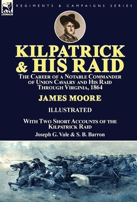 Kilpatrick and His Raid: the Career of a Notable Commander of Union Cavalry and His Raid Through Virginia, 1864, With Two Short Accounts of the by Joseph G. Vale, S. B. Barron, James Moore