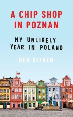 A Chip Shop in Pozna&#324;: My Unlikely Year in Poland by Ben Aitken