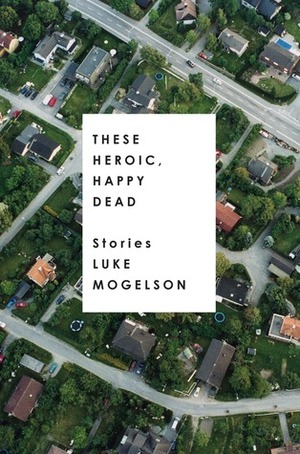 These Heroic, Happy Dead: Stories by Luke Mogelson