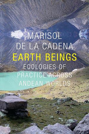 Earth Beings. Ecologies of Practice across Andean Worlds by Marisol de la Cadena, Marisol de la Cadena