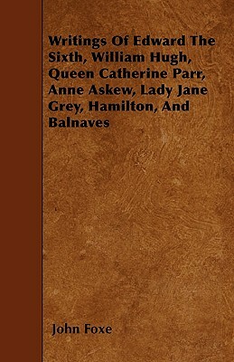 Writings Of Edward The Sixth, William Hugh, Queen Catherine Parr, Anne Askew, Lady Jane Grey, Hamilton, And Balnaves by John Foxe