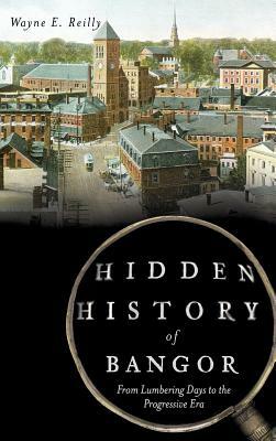 Hidden History of Bangor: From Lumbering Days to the Progressive Era by Wayne E. Reilly