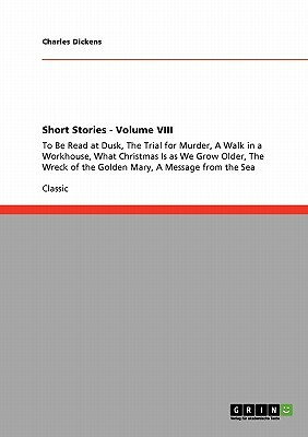Short Stories - Volume VIII: To Be Read at Dusk, The Trial for Murder, A Walk in a Workhouse, What Christmas Is as We Grow Older, The Wreck of the by Charles Dickens