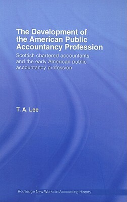 The Development of the American Public Accounting Profession: Scottish Chartered Accountants and the Early American Public Accountancy Profession by T. a. Lee