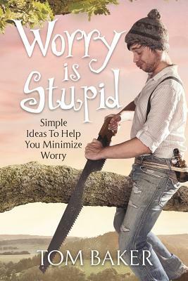 Worry is Stupid: Simple Ideas To Help You Minimize Worry by Tom Baker