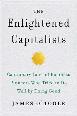 The Enlightened Capitalists: Cautionary Tales of Business Pioneers Who Tried to Do Well by Doing Good by James O'Toole