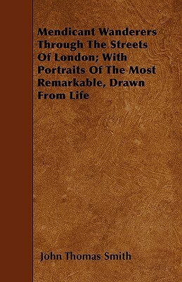 Mendicant Wanderers Through The Streets Of London; With Portraits Of The Most Remarkable, Drawn From Life by John Thomas Smith