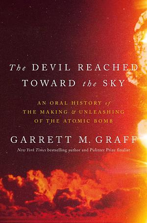 The Devil Reached Toward the Sky: An Oral History of the Making and Unleashing of the Atomic Bomb by Garrett M. Graff