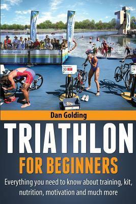 Triathlon For Beginners: Everything you need to know about training, nutrition, kit, motivation, racing, and much more by Dan Golding
