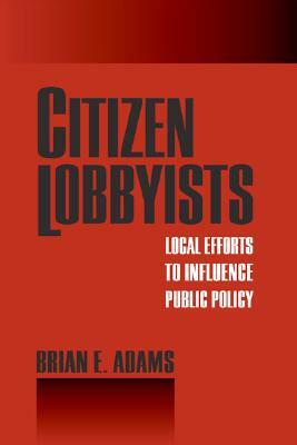 Citizen Lobbyists: Local Efforts to Influence Public Policy by Brian Adams