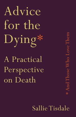 Advice for the Dying (and Those Who Love Them): A Practical Perspective on Death by Sallie Tisdale