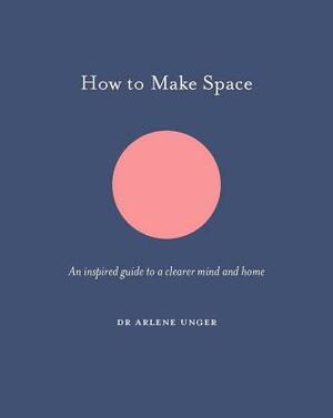 How to Make Space: An Inspired Guide to a Clearer Mind and Home by Arlene Unger