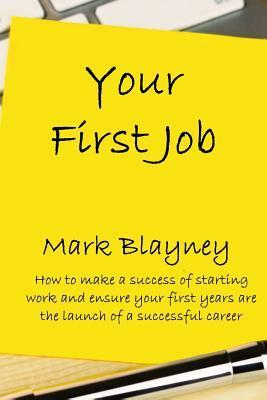 Your First Job: How to Make a Success of Starting Work and Make Your First Year the Launch of a Successful Career by Mark Blayney