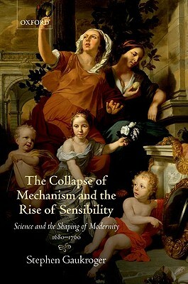 The Collapse of Mechanism and the Rise of Sensibility: Science and the Shaping of Modernity, 1680-1760 by Stephen Gaukroger