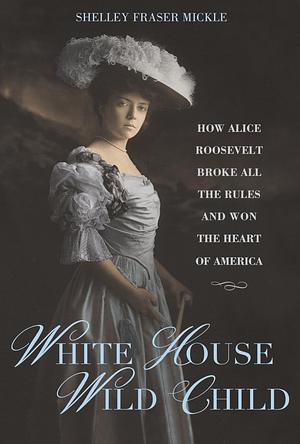 White House Wild Child: How Alice Roosevelt Broke All the Rules and Won the Heart of America by Shelley Fraser Mickle