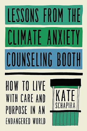 Lessons from the Climate Anxiety Counseling Booth: How to Live with Care and Purpose in an Endangered World by Kate Schapira