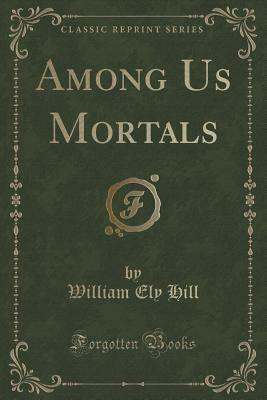 Among Us Mortals (Classic Reprint) by William Ely Hill