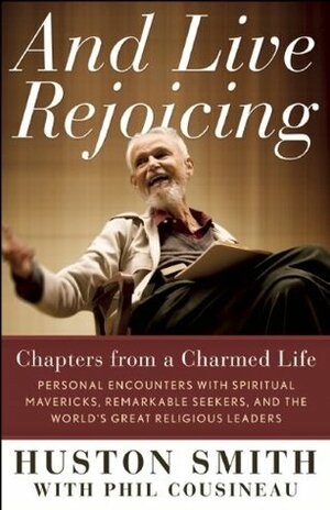 And Live Rejoicing: Chapters from a Charmed Life: Personal Encounters with Spiritual Mavericks, Remarkable Seekers, and the World's Great Religious Leaders by Phil Cousineau, Huston Smith
