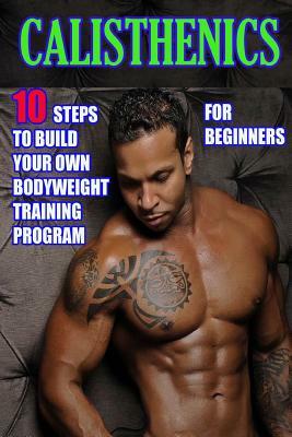 Calisthenics for Beginners: 10 Steps to Build Your Own Bodyweight Training Program: Combine the Best Bodyweight Exercises in Ways that Allow You t by Timothy Morrison