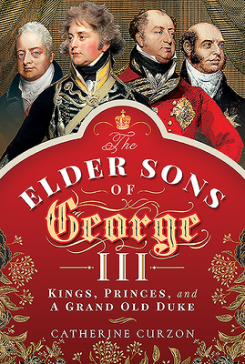 The Elder Sons of George III: Kings, Princes, and a Grand Old Duke by Catherine Curzon