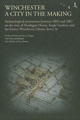 Winchester, a City in the Making: Archaeological Excavations Between 2002 - 2007 on the Sites of Northgate House, Staple Gardens and the Former Winche by Steven Teague, Ben M. Ford