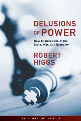 Delusions of Power: New Explorations of the State, War, and Economy by Robert Higgs