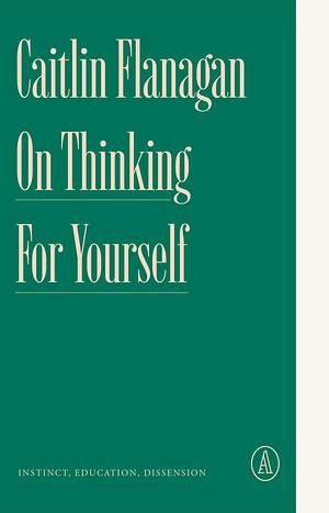 On Thinking for Yourself: Instinct, Education, Dissension by Caitlin Flanagan