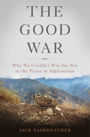 The Good War: Why We Couldn't Win the War or the Peace in Afghanistan by Jack Fairweather