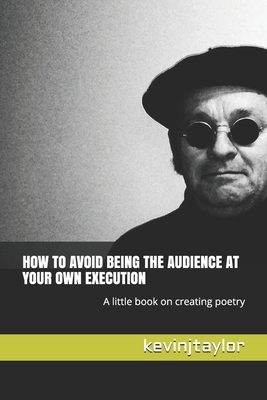 How to Avoid Being the Audience at Your Own Execution: A little book on creating poetry by Kevin J. Taylor