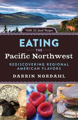 Eating the Pacific Northwest: Rediscovering Regional American Flavors by Darrin Nordahl