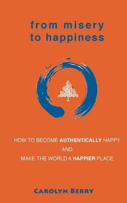 From Misery to Happiness: How to Become Authentically Happy and Make the World a Happier Place by Carolyn Berry